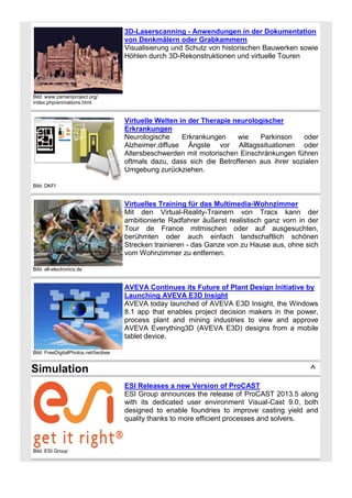 3D-Laserscanning - Anwendungen in der Dokumentation
von Denkmälern oder Grabkammern
Visualisierung und Schutz von historischen Bauwerken sowie
Höhlen durch 3D-Rekonstruktionen und virtuelle Touren

Bild: www.zamaniproject.org/
index.php/animations.html

Virtuelle Welten in der Therapie neurologischer
Erkrankungen
Neurologische
Erkrankungen
wie
Parkinson
oder
Alzheimer,diffuse Ängste vor Alltagssituationen oder
Altersbeschwerden mit motorischen Einschränkungen führen
oftmals dazu, dass sich die Betroffenen aus ihrer sozialen
Umgebung zurückziehen.
Bild: DKFI

Virtuelles Training für das Multimedia-Wohnzimmer
Mit den Virtual-Reality-Trainern von Tracx kann der
ambitionierte Radfahrer äußerst realistisch ganz vorn in der
Tour de France mitmischen oder auf ausgesuchten,
berühmten oder auch einfach landschaftlich schönen
Strecken trainieren - das Ganze von zu Hause aus, ohne sich
vom Wohnzimmer zu entfernen.
Bild: all-electronics.de

AVEVA Continues its Future of Plant Design Initiative by
Launching AVEVA E3D Insight
AVEVA today launched of AVEVA E3D Insight, the Windows
8.1 app that enables project decision makers in the power,
process plant and mining industries to view and approve
AVEVA Everything3D (AVEVA E3D) designs from a mobile
tablet device.
Bild: FreeDigitalPhotos.net/twobee

Simulation

^
ESI Releases a new Version of ProCAST
ESI Group announces the release of ProCAST 2013.5 along
with its dedicated user environment Visual-Cast 9.0, both
designed to enable foundries to improve casting yield and
quality thanks to more efficient processes and solvers.

Bild: ESI Group

 