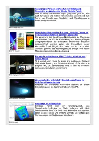 Technologie-Partnerschaften für den Mittelstand Simulation als Wegbereiter für die Digitale Fabrik
Was für Großunternehmen längst gang und gäbe ist, wird
auch für kleine und mittlere Unternehmen zunehmend zum
Trend: der Einsatz von Simulation und Visualisierung in
Entwicklungsprozessen.

Bild: it-production.com

Bild: TU Dresden

Neue Materialien aus dem Rechner: „Dresden Center for
Computational Materials Science“ gegründet
Die Verleihung des diesjährigen Nobelpreises für Chemie an
drei Forscher, die für die Entwicklung von leistungsfähigen
Computermodellen zur Simulation chemischer Prozesse
ausgezeichnet werden zeigt: die Entwicklung neuer
Werkstoffe findet längst nicht mehr nur im Labor statt,
vielmehr gewinnt das rechnergestützte Design von neuen
Materialien zunehmend an Bedeutung.
Rockwell Collins Demos JTAC Training with Live and
Virtual Assets
At a special open house for press and customers, Rockwell
Collins’new Training and Simulation Center of Excellence in
Burgess Hill, UK demonstrated what it calls its RealFires
training and simulation environment.

Bild: display-central.com

Wissenschaftler entwickeln Simulationssoftware für
High-Tech Raketentechnik
Forscher der Universität Greifswald arbeiten an einem
Simulationspaket für das Ionentriebwerk HEMPT.

Bild: Benjamin van Reijen

Simulieren im Webbrowser
SimScale
nennt
sich
ein
Gründerquintett,
das
Simulationstechnologien ins Web verlagern will. Statt
Zehntausende Euro für Soft- und Hardware auszugeben,
sollen gerade kleine und mittlere Betriebe zu festgelegten
Stundensätzen per Webbrowser simulieren.

Bild: Simscale

 