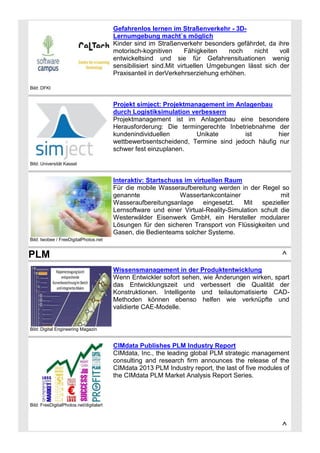 Gefahrenlos lernen im Straßenverkehr - 3DLernumgebung macht`s möglich
Kinder sind im Straßenverkehr besonders gefährdet, da ihre
motorisch-kognitiven
Fähigkeiten
noch
nicht
voll
entwickeltsind und sie für Gefahrensituationen wenig
sensibilisiert sind.Mit virtuellen Umgebungen lässt sich der
Praxisanteil in derVerkehrserziehung erhöhen.
Bild: DFKI

Projekt simject: Projektmanagement im Anlagenbau
durch Logistiksimulation verbessern
Projektmanagement ist im Anlagenbau eine besondere
Herausforderung: Die termingerechte Inbetriebnahme der
kundenindividuellen
Unikate
ist
hier
wettbewerbsentscheidend, Termine sind jedoch häufig nur
schwer fest einzuplanen.
Bild: Universität Kassel

Interaktiv: Startschuss im virtuellen Raum
Für die mobile Wasseraufbereitung werden in der Regel so
genannte
Wassertankcontainer
mit
Wasseraufbereitungsanlage eingesetzt. Mit spezieller
Lernsoftware und einer Virtual-Reality-Simulation schult die
Westerwälder Eisenwerk GmbH, ein Hersteller modularer
Lösungen für den sicheren Transport von Flüssigkeiten und
Gasen, die Bedienteams solcher Systeme.
Bild: twobee / FreeDigitalPhotos.net

PLM

^
Wissensmanagement in der Produktentwicklung
Wenn Entwickler sofort sehen, wie Änderungen wirken, spart
das Entwicklungszeit und verbessert die Qualität der
Konstruktionen. Intelligente und teilautomatisierte CADMethoden können ebenso helfen wie verknüpfte und
validierte CAE-Modelle.

Bild: Digital Engineering Magazin

CIMdata Publishes PLM Industry Report
CIMdata, Inc., the leading global PLM strategic management
consulting and research firm announces the release of the
CIMdata 2013 PLM Industry report, the last of five modules of
the CIMdata PLM Market Analysis Report Series.

Bild: FreeDigitalPhotos.net/digitalart

^

 