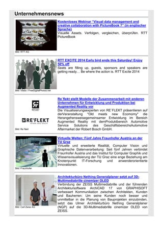 Unternehmensnews
Kostenloses Webinar “Visual data management and
creative collaboration with PictureBook 7” (in englischer
Sprache)
Visuelle Assets. Verfolgen, vergleichen, überprüfen. RTT
PictureBook

Bild: RTT AG

RTT EXCITE 2014 Early bird ends this Saturday! Enjoy
50% off
Seats are filling up, guests, sponsors and speakers are
getting ready… Be where the action is. RTT Excite 2014

Bild: Vlado / FreeDigitalPhotos.net

Bild: Re`flekt

Re`flekt stellt Modelle der Zusammenarbeit mit anderen
Unternehmen für Entwicklung und Produktion bei
Augmented Reality vor
Die Visualisierungsexperten von RE`FLEKT präsentieren auf
derVeranstaltung "Old meets new Ecomomy" die
Herangehensweisegemeinsamer Entwicklung im Bereich
Augmented Reality mit demProduktbereich Automotive
Service
Solutions
des
GeschäftsbereichsAutomotive
Aftermarket der Robert Bosch GmbH.
Virtuelle Welten: Fünf Jahre Fraunhofer Austria an der
TU Graz
Virtuelle und erweiterte Realität, Computer Vision und
Graphische Datenverarbeitung: Seit fünf Jahren verbindet
Fraunhofer Austria und das Institut für Computer Graphik und
Wissensvisualisierung der TU Graz eine enge Beziehung am
Knotenpunkt
IT-Forschung
und
anwenderorientierte
Innovationen.

Bild: Fraunhofer

Bild: Carl Zeiss AG

Architekturbüro Nething Generalplaner setzt auf 3DMultimediabrille cinemizer OLED
Verbindung der ZEISS Multimediabrille und der führenden
Architektursoftware ArchiCAD 17 von GRAPHISOFT
verbessert Kommunikation zwischen Architekten, Kunden
und Bauherren: Um seine Kunden noch besser und
unmittelbar in die Planung von Bauprojekten einzubinden,
setzt das Ulmer Architekturbüro Nething Generalplaner
(NGP) auf die 3D-Multimediabrille cinemizer OLED von
ZEISS.

 