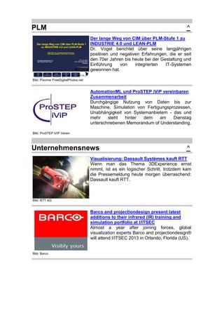 PLM

^
Der lange Weg von CIM über PLM-Stufe 1 zu
INDUSTRIE 4.0 und LEAN-PLM
Dr. Vogel berichtet über seine langjährigen
positiven und negativen Erfahrungen, die er seit
den 70er Jahren bis heute bei der Gestaltung und
Einführung
von
integrierten
IT-Systemen
gewonnen hat.

Bild: Pixomar FreeDigitalPhotos.net

AutomationML und ProSTEP iViP vereinbaren
Zusammenarbeit
Durchgängige Nutzung von Daten bis zur
Maschine, Simulation von Fertigungsprozessen,
Unabhängigkeit von Systemanbietern - das und
mehr
steht
hinter
dem
am
Dienstag
unterschriebenen Memorandum of Understanding.
Bild: ProSTEP iViP Verein

Unternehmensnews

^

Visualisierung: Dassault Systèmes kauft RTT
Wenn man das Thema 3DExperience ernst
nimmt, ist es ein logischer Schritt, trotzdem kam
die Pressemeldung heute morgen überraschend:
Dassault kauft RTT.

Bild: RTT AG

Barco and projectiondesign present latest
additions to their infrared (IR) training and
simulation portfolio at I/ITSEC
Almost a year after joining forces, global
visualization experts Barco and projectiondesign®
will attend I/ITSEC 2013 in Orlando, Florida (US).

Bild: Barco

 