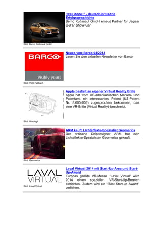 "well done!" - deutsch-britische
Erfolgsgeschichte
Bernd Kußmaul GmbH erneut Partner für Jaguar
C-X17 Show-Car

Bild: Bernd Kußmaul GmbH

Neues von Barco 04/2013
Lesen Sie den aktuellen Newsletter von Barco

Bild: VDC Fellbach

Apple bastelt an eigener Virtual Reality Brille
Apple hat vom US-amerikanischen Marken- und
Patentamt ein interessantes Patent (US-Patent
Nr. 8.605.008) zugesprochen bekommen, das
eine VR-Brille (Virtual Reality) beschreibt.

Bild: Weblogit

ARM kauft Lichteffekte-Spezialist Geomerics
Der britische Chipdesigner ARM hat den
Lichteffekte-Spezialisten Geomerics gekauft.

Bild: Geomerics

Bild: Laval Virtual

Laval Virtual 2014 mit Start-Up-Area und StartUp-Award
Europas größte VR-Messe "Laval Virtual" wird
2014 einen speziellen VR-Start-Up-Bereich
einrichten. Zudem wird ein "Best Start-up Award"
verliehen.

 