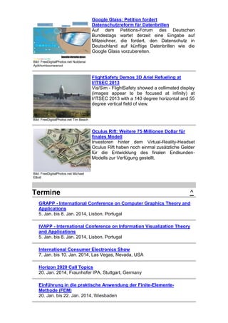 Google Glass: Petition fordert
Datenschutzreform für Datenbrillen
Auf dem Petitions-Forum des Deutschen
Bundestags wartet derzeit eine Eingabe auf
Mitzeichner, die fordert, den Datenschutz in
Deutschland auf künftige Datenbrillen wie die
Google Glass vorzubereiten.
Bild: FreeDigitalPhotos.net Nutdanai
Apikhomboonwaroot

FlightSafety Demos 3D Ariel Refueling at
I/ITSEC 2013
Vis/Sim - FlightSafety showed a collimated display
(images appear to be focused at infinity) at
I/ITSEC 2013 with a 140 degree horizontal and 55
degree vertical field of view.

Bild: FreeDigitalPhotos.net Tim Beach

Oculus Rift: Weitere 75 Millionen Dollar für
finales Modell
Investoren hinter dem Virtual-Reality-Headset
Oculus Rift haben noch einmal zusätzliche Gelder
für die Entwicklung des finalen EndkundenModells zur Verfügung gestellt.

Bild: FreeDigitalPhotos.net Michael
Elliott

Termine

^

GRAPP - International Conference on Computer Graphics Theory and
Applications
5. Jan. bis 8. Jan. 2014, Lisbon, Portugal
IVAPP - International Conference on Information Visualization Theory
and Applications
5. Jan. bis 8. Jan. 2014, Lisbon, Portugal
International Consumer Electronics Show
7. Jan. bis 10. Jan. 2014, Las Vegas, Nevada, USA
Horizon 2020 Call Topics
20. Jan. 2014, Fraunhofer IPA, Stuttgart, Germany
Einführung in die praktische Anwendung der Finite-ElementeMethode (FEM)
20. Jan. bis 22. Jan. 2014, Wiesbaden

 