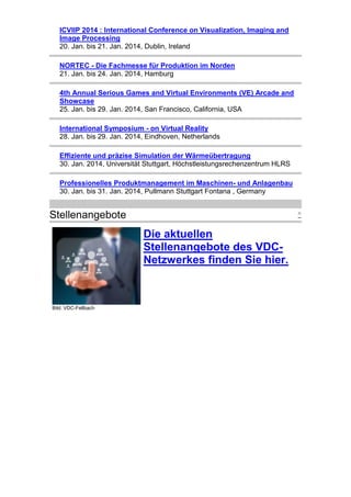 ICVIIP 2014 : International Conference on Visualization, Imaging and
Image Processing
20. Jan. bis 21. Jan. 2014, Dublin, Ireland
NORTEC - Die Fachmesse für Produktion im Norden
21. Jan. bis 24. Jan. 2014, Hamburg
4th Annual Serious Games and Virtual Environments (VE) Arcade and
Showcase
25. Jan. bis 29. Jan. 2014, San Francisco, California, USA
International Symposium - on Virtual Reality
28. Jan. bis 29. Jan. 2014, Eindhoven, Netherlands
Effiziente und präzise Simulation der Wärmeübertragung
30. Jan. 2014, Universität Stuttgart, Höchstleistungsrechenzentrum HLRS
Professionelles Produktmanagement im Maschinen- und Anlagenbau
30. Jan. bis 31. Jan. 2014, Pullmann Stuttgart Fontana , Germany

Stellenangebote

^

Die aktuellen
Stellenangebote des VDCNetzwerkes finden Sie hier.

Bild: VDC-Fellbach

 