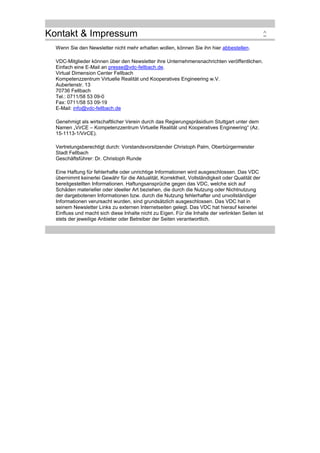 Kontakt & Impressum
Wenn Sie den Newsletter nicht mehr erhalten wollen, können Sie ihn hier abbestellen.
VDC-Mitglieder können über den Newsletter ihre Unternehmensnachrichten veröffentlichen.
Einfach eine E-Mail an presse@vdc-fellbach.de.
Virtual Dimension Center Fellbach
Kompetenzzentrum Virtuelle Realität und Kooperatives Engineering w.V.
Auberlenstr. 13
70736 Fellbach
Tel.: 0711/58 53 09-0
Fax: 0711/58 53 09-19
E-Mail: info@vdc-fellbach.de
Genehmigt als wirtschaftlicher Verein durch das Regierungspräsidium Stuttgart unter dem
Namen „VirCE – Kompetenzzentrum Virtuelle Realität und Kooperatives Engineering“ (Az.
15-1113-1/VirCE).
Vertretungsberechtigt durch: Vorstandsvorsitzender Christoph Palm, Oberbürgermeister
Stadt Fellbach
Geschäftsführer: Dr. Christoph Runde
Eine Haftung für fehlerhafte oder unrichtige Informationen wird ausgeschlossen. Das VDC
übernimmt keinerlei Gewähr für die Aktualität, Korrektheit, Vollständigkeit oder Qualität der
bereitgestellten Informationen. Haftungsansprüche gegen das VDC, welche sich auf
Schäden materieller oder ideeller Art beziehen, die durch die Nutzung oder Nichtnutzung
der dargebotenen Informationen bzw. durch die Nutzung fehlerhafter und unvollständiger
Informationen verursacht wurden, sind grundsätzlich ausgeschlossen. Das VDC hat in
seinem Newsletter Links zu externen Internetseiten gelegt. Das VDC hat hierauf keinerlei
Einfluss und macht sich diese Inhalte nicht zu Eigen. Für die Inhalte der verlinkten Seiten ist
stets der jeweilige Anbieter oder Betreiber der Seiten verantwortlich.

^

 