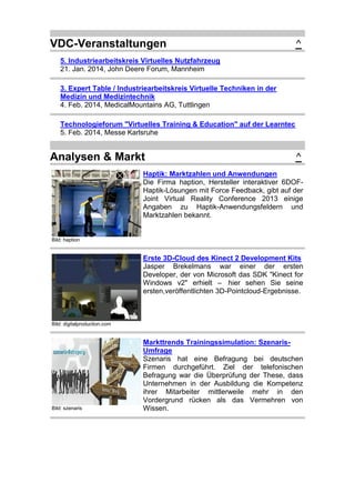 VDC-Veranstaltungen

^

5. Industriearbeitskreis Virtuelles Nutzfahrzeug
21. Jan. 2014, John Deere Forum, Mannheim
3. Expert Table / Industriearbeitskreis Virtuelle Techniken in der
Medizin und Medizintechnik
4. Feb. 2014, MedicalMountains AG, Tuttlingen
Technologieforum "Virtuelles Training & Education" auf der Learntec
5. Feb. 2014, Messe Karlsruhe

Analysen & Markt

^

Haptik: Marktzahlen und Anwendungen
Die Firma haption, Hersteller interaktiver 6DOFHaptik-Lösungen mit Force Feedback, gibt auf der
Joint Virtual Reality Conference 2013 einige
Angaben zu Haptik-Anwendungsfeldern und
Marktzahlen bekannt.

Bild: haption

Erste 3D-Cloud des Kinect 2 Development Kits
Jasper Brekelmans war einer der ersten
Developer, der von Microsoft das SDK "Kinect for
Windows v2" erhielt – hier sehen Sie seine
ersten,veröffentlichten 3D-Pointcloud-Ergebnisse.

Bild: digitalproduction.com

Bild: szenaris

Markttrends Trainingssimulation: SzenarisUmfrage
Szenaris hat eine Befragung bei deutschen
Firmen durchgeführt. Ziel der telefonischen
Befragung war die Überprüfung der These, dass
Unternehmen in der Ausbildung die Kompetenz
ihrer Mitarbeiter mittlerweile mehr in den
Vordergrund rücken als das Vermehren von
Wissen.

 