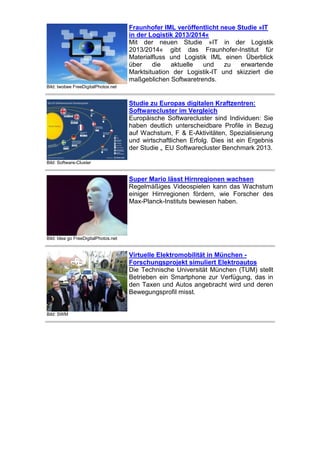 Fraunhofer IML veröffentlicht neue Studie »IT
in der Logistik 2013/2014«
Mit der neuen Studie »IT in der Logistik
2013/2014« gibt das Fraunhofer-Institut für
Materialfluss und Logistik IML einen Überblick
über
die
aktuelle
und
zu
erwartende
Marktsituation der Logistik-IT und skizziert die
maßgeblichen Softwaretrends.
Bild: twobee FreeDigitalPhotos.net

Studie zu Europas digitalen Kraftzentren:
Softwarecluster im Vergleich
Europäische Softwarecluster sind Individuen: Sie
haben deutlich unterscheidbare Profile in Bezug
auf Wachstum, F & E-Aktivitäten, Spezialisierung
und wirtschaftlichen Erfolg. Dies ist ein Ergebnis
der Studie „ EU Softwarecluster Benchmark 2013.
Bild: Software-Cluster

Super Mario lässt Hirnregionen wachsen
Regelmäßiges Videospielen kann das Wachstum
einiger Hirnregionen fördern, wie Forscher des
Max-Planck-Instituts bewiesen haben.

Bild: Idea go FreeDigitalPhotos.net

Virtuelle Elektromobilität in München Forschungsprojekt simuliert Elektroautos
Die Technische Universität München (TUM) stellt
Betrieben ein Smartphone zur Verfügung, das in
den Taxen und Autos angebracht wird und deren
Bewegungsprofil misst.

Bild: SWM

 