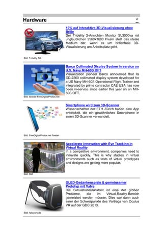 Hardware

^
10% auf Interaktive 3D-Visualisierung ohne
Brille
Der Tridelity 2-Ansichten Monitor SL3000va mit
unglaublichen 2560x1600 Pixeln stellt das ideale
Medium dar, wenn es um brillenfreie 3DVisualisierung am Arbeitsplatz geht.

Bild: Tridelity AG

Barco Collimated Display System in service on
U.S. Navy MH-60S OFT
Visualization pioneer Barco announced that its
CD-2260 collimated display system developed for
a US Navy MH-60S Operational Flight Trainer and
integrated by prime contractor CAE USA has now
been in-service since earlier this year on an MH60S OFT.
Bild: twobee FreeDigitalPhotos.net

Smartphone wird zum 3D-Scanner
Wissenschaftler der ETH Zürich haben eine App
entwickelt, die ein gewöhnliches Smartphone in
einen 3D-Scanner verwandelt.

Bild: FreeDigitalPhotos.net Feelart

Accelerate Innovation with Eye Tracking in
Virtual Reality
In a competitive environment, companies need to
innovate quickly. This is why studies in virtual
environments such as tests of virtual prototypes
and designs are getting more popular.

Bild: SMI

OLED-Gedankenspiele & gemeinsamer
Prototyp mit Valve
Die Simulationskrankheit ist eine der großen
Probleme,
die
im
Virtual-Reality-Bereich
gemeistert werden müssen. Dies war dann auch
einer der Schwerpunkte des Vortrags von Oculus
VR auf der GDC 2013.
Bild: 4players.de

 