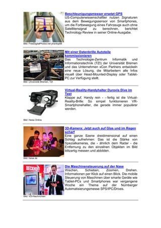 Beschleunigungsmesser ersetzt GPS
US-Computerwissenschaftler nutzen Signaturen
aus dem Bewegungssensor von Smartphones,
um die Fortbewegung eines Fahrzeugs auch ohne
Satellitensignal
zu
berechnen,
berichtet
Technology Review in seiner Online-Ausgabe.

Bild: FreeDigitalPhotos.net phanlop88

Mit einer Datenbrille Autoteile
kommissionieren
Das
Technologie-Zentrum
Informatik
und
Informationstechnik (TZI) der Universität Bremen
und das Unternehmen xCon Partners entwickeln
eine neue Lösung, die Mitarbeitern alle Infos
visuell über Head-Mounted-Display oder TabletPC zur Verfügung stellt.
Bild: Universität Bremen, TZI

Virtual-Reality-Handyhalter Durovis Dive im
Test
Klappe auf, Handy rein - – fertig ist die VirtualReality-Brille: So simpel funktionieren VRSmartphonehalter, die gerade immer populärer
werden.

Bild: Heise Online

3D-Kamera: Jetzt auch auf Glas und im Regen
scharf
Eine ganze Szene dreidimensional auf einen
Schlag aufnehmen: Das ist die Stärke von
Spezialkameras, die - ähnlich dem Radar - die
Entfernung zu den einzelnen Objekten im Bild
blitzartig messen und abbilden.
Bild: heise.de

Die Maschinensteuerung auf der Nase
Wischen,
Schieben,
Zoomen,
Drehen.
Informationen per Klick auf einen Blick. Die mobile
Steuerung von Maschinen über smarte Geräte wie
Tablet-PCs und Smartphones war vergangene
Woche ein Thema auf der Nürnberger
Automatisierungsmesse SPS/IPC/Drives.
Bild: VDI-Nachrichten

 