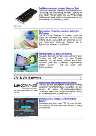 Grafikbeschleuniger bringen Daten auf Trab
Grafikbeschleuniger verhelfen Supercomputern in
Forschung und Entwicklung zu mehr Leistung. In
einer neuen Allianz wollen IBM und Nvidia diese
Rechenpower auch Unternehmen zur Analyse von
Massendaten zur Verfügung stellen.

Bild: Nvidia

Darmstädter Forscher entwickeln schnellen
3D-Scanner
Um sie für die Ewigkeit zu erhalten, muss die
Büste der Nofretete erst einmal ein Fließband
entlang fahren. Es handelt sich allerdings nur um
eine Kopie jener berühmten Skulptur, die im
Ägyptischen Museum in Berlin steht.
Bild: twobee FreeDigitalPhotos.net

Kamera macht 3D-Bilder im Dunkeln
Fotografie benötigt normalerweise viel Licht, doch
Forscher des MIT haben nun eine Technik
vorgestellt, mit der extrem scharfe Aufnahmen
praktisch auch bei Dunkelheit aufgenommen
werden können - und das auch noch
dreidimensional.
Bild: Stuart Miles FreeDigitalPhotos.net

VR- & Vis-Software

Bild: FreeDigitalPhotos.net Paul Martin
Eldridge

^

Vereinfachte Vertriebsprozesse im Fokus
Mobilität ist zum Schlagworte auch beim Vertrieb
komplexer Variantenprodukte geworden. Mit der
Version 3.0 seiner 3D-Konfigurationslösung
LumoLogic stellt Lumo Graphics nun eine Lösung
zur 3D-Konfiguration auf dem iPad vor.
Bitmanagement introduces "BS Content
Studio"
Bitmanagement introduces "BS Content Studio".
The new tool for the interactive 3D web is ready
for download.

Bild: bitmanagement.de

 