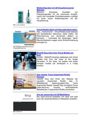 Webkonfigurator mit 3D-Visualisierung bei
Metrohm
Metrohm,
Schweizer
Hersteller
von
Präzisionsgeräten für die chemische Analytik,
macht ihre komplette Produktkompetenz sichtbar
mit ihrem neuen Webkonfigurator mit 3DVisualisierung.
Bild: Lumo Graphics

Virtual-Reality-Spiel soll Stereoblindheit heilen
Das „ medizinische“ Virtual-Reality-Spiel Diplopia
soll stereoblinden Menschen dabei helfen, die
Wahrnehmung von räumlichen Bildern zu
trainieren – zumindest bei denjenigen, deren
Räumlichkeitssinn wegen einer Schiel-Erkrankung
verringert ist.
Bild: Nutdanai Apikhomboonwaroot
FreeDigitalPhotos.net

MetaVR Describes How Virtual Models are
Built
Vis/Sim - MetaVR develops databases and virtual
models that form the basis of the Image
Generator. In the video, we explain how these
complex models are developed in a 7-step
process.
Bild: Pixomar FreeDigitalPhotos.net

Bild: ViewAR

App release: Fama Augmented Reality
Eyewear
ViewAR freut sich Ihnen den Release der
neuesten
Augmented
Reality
App
im
Möbelbereich
bekanntzugeben.Die
Fama
Augmented Reality ViewAR App ermöglicht Fama
(www.fama.es)
Kunden,
verschiedenste
Möbelstücke in Augmented Reality anzusehen.
Vim als Javascript und 3D-Modellierer
Der Open-Source-Texteditor Vim lässt sich jetzt
auch als Javascript-Modul in Webseiten einbetten.

Bild: Golem.de

 