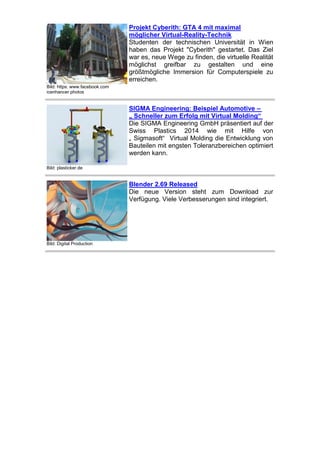 Projekt Cyberith: GTA 4 mit maximal
möglicher Virtual-Reality-Technik
Studenten der technischen Universität in Wien
haben das Projekt "Cyberith" gestartet. Das Ziel
war es, neue Wege zu finden, die virtuelle Realität
möglichst greifbar zu gestalten und eine
größtmögliche Immersion für Computerspiele zu
erreichen.
Bild: https: www.facebook.com
icenhancer photos

SIGMA Engineering: Beispiel Automotive –
„ Schneller zum Erfolg mit Virtual Molding“
Die SIGMA Engineering GmbH präsentiert auf der
Swiss Plastics 2014 wie mit Hilfe von
„ Sigmasoft“ Virtual Molding die Entwicklung von
Bauteilen mit engsten Toleranzbereichen optimiert
werden kann.
Bild: plasticker.de

Blender 2.69 Released
Die neue Version steht zum Download zur
Verfügung. Viele Verbesserungen sind integriert.

Bild: Digital Production

 