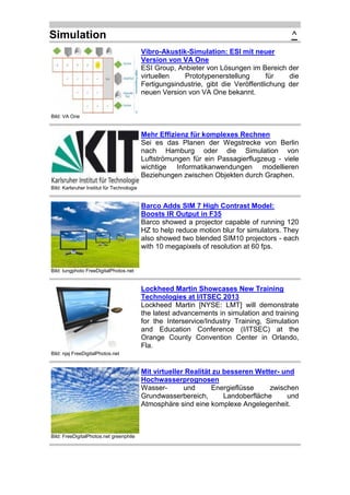 Simulation

^
Vibro-Akustik-Simulation: ESI mit neuer
Version von VA One
ESI Group, Anbieter von Lösungen im Bereich der
virtuellen
Prototypenerstellung
für
die
Fertigungsindustrie, gibt die Veröffentlichung der
neuen Version von VA One bekannt.

Bild: VA One

Mehr Effizienz für komplexes Rechnen
Sei es das Planen der Wegstrecke von Berlin
nach Hamburg oder die Simulation von
Luftströmungen für ein Passagierflugzeug - viele
wichtige Informatikanwendungen modellieren
Beziehungen zwischen Objekten durch Graphen.
Bild: Karlsruher Institut für Technologie

Barco Adds SIM 7 High Contrast Model:
Boosts IR Output in F35
Barco showed a projector capable of running 120
HZ to help reduce motion blur for simulators. They
also showed two blended SIM10 projectors - each
with 10 megapixels of resolution at 60 fps.

Bild: tungphoto FreeDigitalPhotos.net

Lockheed Martin Showcases New Training
Technologies at I/ITSEC 2013
Lockheed Martin [NYSE: LMT] will demonstrate
the latest advancements in simulation and training
for the Interservice/Industry Training, Simulation
and Education Conference (I/ITSEC) at the
Orange County Convention Center in Orlando,
Fla.
Bild: njaj FreeDigitalPhotos.net

Mit virtueller Realität zu besseren Wetter- und
Hochwasserprognosen
Wasserund
Energieflüsse
zwischen
Grundwasserbereich,
Landoberfläche
und
Atmosphäre sind eine komplexe Angelegenheit.

Bild: FreeDigitalPhotos.net greenphile

 