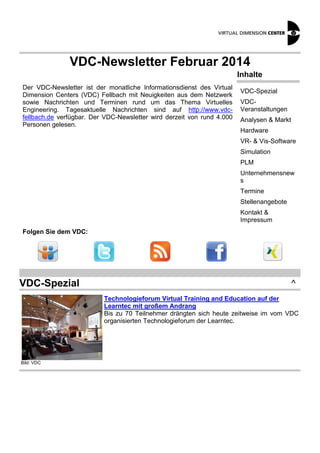 VDC-Newsletter Februar 2014
Inhalte
Der VDC-Newsletter ist der monatliche Informationsdienst des Virtual
Dimension Centers (VDC) Fellbach mit Neuigkeiten aus dem Netzwerk
sowie Nachrichten und Terminen rund um das Thema Virtuelles
Engineering. Tagesaktuelle Nachrichten sind auf http://www.vdcfellbach.de verfügbar. Der VDC-Newsletter wird derzeit von rund 4.000
Personen gelesen.

VDC-Spezial
VDCVeranstaltungen
Analysen & Markt
Hardware
VR- & Vis-Software
Simulation
PLM
Unternehmensnew
s
Termine
Stellenangebote
Kontakt &
Impressum

Folgen Sie dem VDC:

VDC-Spezial

^
Technologieforum Virtual Training and Education auf der
Learntec mit großem Andrang
Bis zu 70 Teilnehmer drängten sich heute zeitweise im vom VDC
organisierten Technologieforum der Learntec.

Bild: VDC

 