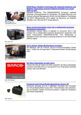 Bild: Kookkai_nak
FreeDigitalPhotos.net
DGAP-News: Realtime Technology AG: Dassault Systèmes und
Realtime Technology ernennen Roberto Schettler zum neuen
CEO von RTT
Dassault Systèmes, "The 3DEXPERIENCE Company", weltweit
führender Lösungsanbieter für 3D-Design, 3D Digital Mock-Up und
Product Lifecycle Management (PLM) und die Realtime Technology
AG (RTT) (Börsenkürzel: R1T) gaben die Berufung von Roberto
Schettler zum CEO der RTT Group bekannt.
Bild: barco.com
Barco and Innosimulation enter into a collaborative business
development agreement
Visualization pioneer Barco is pleased to announce that it has
entered into a collaborative business development agreement with
South Korea-based INNOSIMULATION. This relationship is
intended to build upon Barco’s growing presence in the Asia-Pacific
(APAC) region.
Bild: smartbusiness-it.de
Die IT stärken. Baden-Württemberg vernetzen
Am Mittwoch, den 26. Februar, fand im Innocel-Innovations Center
das 2. Treffen der elf regionalen IT-Netzwerke Baden-Württembergs
statt.
Bild: VDC Fellbach
Der Barco Newsletter ist jetzt online
Freuen Sie sich ab sofort auf mehr Lesestoff: der Barco Newsletter
erscheint zukünftig nicht nur wie gewohnt zum Ende jeden Quartals
sondern alle zwei Monate!
Bild: heise.de
Facebook kauft Virtual-Reality-Spezialisten Oculus VR
Facebook schnappt sich für 2 Milliarden US-Dollar den Hersteller
der Virtual-Reality-Brille Oculus Rift. "Virtual Reality wird verändern,
wie wir arbeiten, spielen und kommunizieren", sagte der Facebook-
CEO Mark Zuckerberg.
 