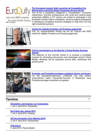 Bild: EuroQuity
The European Investor Gate Launches its Competition For
Researchers and Early-Stage Companies Across the EU
One of the 4 competition categories is "Visualization". Innovative
researchers, first-time entrepreneurs and small and medium-sized
enterprises (SMEs) in ICT sectors are invited to participate in the
European Investor Gate’s competition, aimed to support participants
in developing compelling business strategies to help them find the
right investment partners.
Bild: August-Wilhelm Scheer
Institut für digitale Produkte und Prozesse gegründet
Prof. Dr. August-Wilhelm Scheer hat am 26. Februar das AWS
Institut für digitale Produkte und Prozesse gegründet.
Bild: ESTIA
Call for participation to the Biarritz`s Virtual Reality Summer
School
The objective of this summer school is to propose a privileged
moment for stimulating discussions and exchanges around Virtual
Reality. Meetings will be organized around talks, workshops and
social events.
Bild: Dirk Mahler
Produkte und Produktionsanlagen zeitgleich planen und bauen
Für den Spezialchemiekonzern LANXESS und viele weitere
Unternehmen haben Fraunhofer-Forscher in Rekordzeit neue
Produktionsanlagen entwickelt und gebaut.
Termine ^
Simulation und Analyse von Composites
1. bis 3. April 2014, Wiesbaden
Die Fabrik des Jahres 2013
1. bis 2. April 2014, Amberg
3D Documentation User Meeting 2014
3. bis 4. April 2014, Deutschland
IT4Fashion
3. April 2014, Florenz/Italien
 