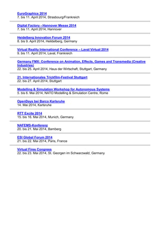 EuroGraphics 2014
7. bis 11. April 2014, Strasbourg/Frankreich
Digital Factory - Hannover Messe 2014
7. bis 11. April 2014, Hannover
Heidelberg Innovation Forum 2014
8. bis 9. April 2014, Heildelberg, Germany
Virtual Reality International Conference – Laval Virtual 2014
9. bis 11. April 2014, Laval, Frankreich
Germany FMX: Conference on Animation, Effects, Games and Transmedia (Creative
Industries)
22. bis 25. April 2014, Haus der Wirtschaft, Stuttgart, Germany
21. Internationales Trickfilm-Festival Stuttgart
22. bis 27. April 2014, Stuttgart
Modelling & Simulation Workshop for Autonomous Systems
5. bis 6. Mai 2014, NATO Modelling & Simulation Centre, Rome
OpenDays bei Barco Karlsruhe
14. Mai 2014, Karlsruhe
RTT Excite 2014
15. bis 16. Mai 2014, Munich, Germany
NAFEMS-Konferenz
20. bis 21. Mai 2014, Bamberg
ESI Global Forum 2014
21. bis 22. Mai 2014, Paris, France
Virtual Fires Congress
22. bis 23. Mai 2014, St. Georgen im Schwarzwald, Germany
 
