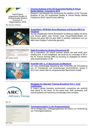 Bild: Research & Markets
Concise Analysis of the US Augmented Reality & Virtual
Reality Market - Forecast to 2018
Research and Markets has announced the addition of the "Concise
Analysis of the US Augmented Reality & Virtual Reality Market
Forecast to 2018″ report to their offering.
Bild: heise.de
Ausprobiert: VR-Brillen Sony Morpheus und Oculus Rift 2 im
Vergleich
Auf der diesjährigen Game Developers Conference stellen mit Sony
und Oculus gleich zwei Firmen neue Virtual-Reality-Brillen vor.
Oculus hat seine Rift mit dem SDK 2 merklich verbessert und vor
allem beim Display Fortschritte gemacht.
Bild: Display Central
Eight Principles for Scaling Educational 3D
3D in Education- 3D school success stories are well worth your
reading time. In this installment, we continue our coverage of 3D in
the St. Francis Schools (MN) by focusing on strategies for district-
wide implementation of 3D.
Bild: ProSTEP iViP
ProSTEP iViP: 4. JT Benchmark veröffentlicht
Um eine unabhängige Bewertung des Fortschritts der Entwicklung
von JT Translatoren und Anwendungen durchzuführen, wurde in
2013 zum vierten Mal ein entsprechender Benchmark erstellt.
Bild: Arc
Strategies for Operator Training Simulators Part 1: Cost
Justification
In today`s global business environment, companies are pushing
their plants to the limits. At the same time, both processes and
control systems are becoming increasingly more complex.
Bild: Namur
Trainingssimulation in der Prozessindustrie
VR im Anlagenbau: Umfrageergebnisse der Namur zur Anwendung
von Trainingssimulatoren.
 