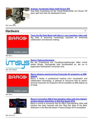 Bild: heise online
Analyse: Facebooks Glass heißt Oculus Rift
Was Mark Zuckerberg mit der Virtual-Reality-Brille von Oculus VR
plant, geht weit über die Spielewelt hinaus.
Hardware ^
Bild: Barco
Tame the Big Data Beast with Barco`s new seamless video wall
Big Data is becoming increasingly important for enhanced
collaboration and decision-making.
Bild: VDC Fellbach
Demo-/ Gebrauchtsysteme
Bei der Entwicklung von Visualisierungslösungen fallen immer
wieder Muster, Demogeräte oder Sonderartikel an, die nur in
begrenzten Stückzahlen vorhanden sind.
Bild: Barco
Barco releases award-winning Corporate AV projectors as BIM
objects
Barco, a leader in professional meeting room visualization and
collaboration technology, is pleased to announce that its award-
winning Corporate AV projectors will be available as BIM objects as
of today.
Bild: barco.com
Barco’s innovative OBLX free-standing video wall wins highest
product design distinction in Red Dot Award 2014
Barco is proud to announce that its OBLX free-standing video wall
solution has been honored with the ‘Red Dot: Best of the Best’
distinction in the Red Dot Award: Product Design 2014 competition.
 