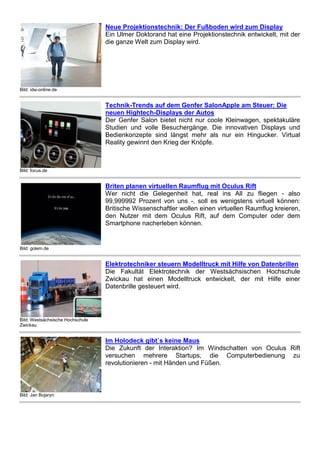 Bild: idw-online.de
Neue Projektionstechnik: Der Fußboden wird zum Display
Ein Ulmer Doktorand hat eine Projektionstechnik entwickelt, mit der
die ganze Welt zum Display wird.
Bild: focus.de
Technik-Trends auf dem Genfer SalonApple am Steuer: Die
neuen Hightech-Displays der Autos
Der Genfer Salon bietet nicht nur coole Kleinwagen, spektakuläre
Studien und volle Besuchergänge. Die innovativen Displays und
Bedienkonzepte sind längst mehr als nur ein Hingucker. Virtual
Reality gewinnt den Krieg der Knöpfe.
Bild: golem.de
Briten planen virtuellen Raumflug mit Oculus Rift
Wer nicht die Gelegenheit hat, real ins All zu fliegen - also
99,999992 Prozent von uns -, soll es wenigstens virtuell können:
Britische Wissenschaftler wollen einen virtuellen Raumflug kreieren,
den Nutzer mit dem Oculus Rift, auf dem Computer oder dem
Smartphone nacherleben können.
Bild: Westsächsische Hochschule
Zwickau
Elektrotechniker steuern Modelltruck mit Hilfe von Datenbrillen
Die Fakultät Elektrotechnik der Westsächsischen Hochschule
Zwickau hat einen Modelltruck entwickelt, der mit Hilfe einer
Datenbrille gesteuert wird.
Bild: Jan Bojaryn
Im Holodeck gibt`s keine Maus
Die Zukunft der Interaktion? Im Windschatten von Oculus Rift
versuchen mehrere Startups, die Computerbedienung zu
revolutionieren - mit Händen und Füßen.
 