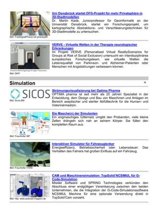 Bild: FreeDigitalPhotos.net phanlop88
Uni Osnabrück startet DFG-Projekt für mehr Privatsphäre in
3D-Stadtmodellen
Dr. Martin Kada, Juniorprofessor für Geoinformatik an der
Universität Osnabrück, startet ein Forschungsprojekt, um
kartographische Abstraktions- und Verschleierungstechniken für
3D-Stadtmodelle zu untersuchen.
Bild: DKFI
VERVE - Virtuelle Welten in der Therapie neurologischer
Erkrankungen
Im Projekt VERVE (Personalised Virtual RealityScenarios for
Groups at Risk of Social Exclusion) untersucht ein interdisziplinäres
europäisches Forschungsteam, wie virtuelle Welten die
Lebensqualität von Parkinson- und Alzheimer-Patienten oder
Menschen mit Angststörungen verbessern können.
Simulation ^
Bild: Sicos BW
Strömungsvisualisierung bei Optima Pharma
OPTIMA pharma ist seit mehr als 25 Jahren Spezialist in der
Entwicklung, dem Design und Bau von Maschinen und Anlagen im
Bereich aseptischer und steriler Abfülltechnik für die Human- und
Veterinärmedizin.
Bild: Fraunhofer IBP
Die Masche(n) der Simulanten
Ein engmaschiges Gitternetz umgibt den Probanden, viele kleine
Zellen drängeln sich nah an seinem Körper. Sie füllen den
kompletten Raum aus.
Bild: Fraunhofer ITWM
Interaktiver Simulator für Fahrzeuglenker
Energieeffizienz, Betriebssicherheit oder Lebensdauer: Das
Verhalten des Fahrers hat großen Einfluss auf ein Fahrzeug.
Bild: http: www.autocad-magazin.de
CAM und Maschinensimulation: TopSolid’NCSIMUL für G-
Code-Simulation
Missler Software und SPRING Technologies verkünden den
Abschluss einer endgültigen Vereinbarung zwischen den beiden
Unternehmen, die die Integration der G-Code-Simulationssoftware
NCSIMUL Machine für eine optionale Verwendung direkt in
TopSolid’Cam vorsieht.
 