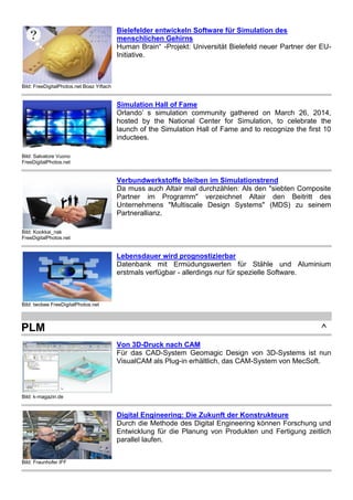 Bild: FreeDigitalPhotos.net Boaz Yiftach
Bielefelder entwickeln Software für Simulation des
menschlichen Gehirns
Human Brain“ -Projekt: Universität Bielefeld neuer Partner der EU-
Initiative.
Bild: Salvatore Vuono
FreeDigitalPhotos.net
Simulation Hall of Fame
Orlando’ s simulation community gathered on March 26, 2014,
hosted by the National Center for Simulation, to celebrate the
launch of the Simulation Hall of Fame and to recognize the first 10
inductees.
Bild: Kookkai_nak
FreeDigitalPhotos.net
Verbundwerkstoffe bleiben im Simulationstrend
Da muss auch Altair mal durchzählen: Als den "siebten Composite
Partner im Programm" verzeichnet Altair den Beitritt des
Unternehmens "Multiscale Design Systems" (MDS) zu seinem
Partnerallianz.
Bild: twobee FreeDigitalPhotos.net
Lebensdauer wird prognostizierbar
Datenbank mit Ermüdungswerten für Stähle und Aluminium
erstmals verfügbar - allerdings nur für spezielle Software.
PLM ^
Bild: k-magazin.de
Von 3D-Druck nach CAM
Für das CAD-System Geomagic Design von 3D-Systems ist nun
VisualCAM als Plug-in erhältlich, das CAM-System von MecSoft.
Bild: Fraunhofer IFF
Digital Engineering: Die Zukunft der Konstrukteure
Durch die Methode des Digital Engineering können Forschung und
Entwicklung für die Planung von Produkten und Fertigung zeitlich
parallel laufen.
 