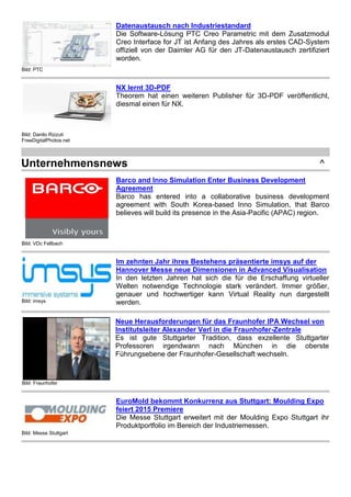 Bild: PTC
Datenaustausch nach Industriestandard
Die Software-Lösung PTC Creo Parametric mit dem Zusatzmodul
Creo Interface for JT ist Anfang des Jahres als erstes CAD-System
offiziell von der Daimler AG für den JT-Datenaustausch zertifiziert
worden.
Bild: Danilo Rizzuti
FreeDigitalPhotos.net
NX lernt 3D-PDF
Theorem hat einen weiteren Publisher für 3D-PDF veröffentlicht,
diesmal einen für NX.
Unternehmensnews ^
Bild: VDc Fellbach
Barco and Inno Simulation Enter Business Development
Agreement
Barco has entered into a collaborative business development
agreement with South Korea-based Inno Simulation, that Barco
believes will build its presence in the Asia-Pacific (APAC) region.
Bild: imsys
Im zehnten Jahr ihres Bestehens präsentierte imsys auf der
Hannover Messe neue Dimensionen in Advanced Visualisation
In den letzten Jahren hat sich die für die Erschaffung virtueller
Welten notwendige Technologie stark verändert. Immer größer,
genauer und hochwertiger kann Virtual Reality nun dargestellt
werden.
Bild: Fraunhofer
Neue Herausforderungen für das Fraunhofer IPA Wechsel von
Institutsleiter Alexander Verl in die Fraunhofer-Zentrale
Es ist gute Stuttgarter Tradition, dass exzellente Stuttgarter
Professoren irgendwann nach München in die oberste
Führungsebene der Fraunhofer-Gesellschaft wechseln.
Bild: Messe Stuttgart
EuroMold bekommt Konkurrenz aus Stuttgart: Moulding Expo
feiert 2015 Premiere
Die Messe Stuttgart erweitert mit der Moulding Expo Stuttgart ihr
Produktportfolio im Bereich der Industriemessen.
 