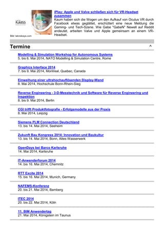 Bild: teknolosys.com
iPlay: Apple und Valve schließen sich für VR-Headset
zusammen
Kaum haben sich die Wogen um den Aufkauf von Oculus VR durch
Facebook etwas geglättet, erschüttert eine neue Meldung die
Gaming- und Tech-Szene. Wie Gabe "GabeN" Newell auf Reddit
andeutet, arbeiten Valve und Apple gemeinsam an einem VR-
Headset.
Termine ^
Modelling & Simulation Workshop for Autonomous Systems
5. bis 6. Mai 2014, NATO Modelling & Simulation Centre, Rome
Graphics Interface 2014
7. bis 9. Mai 2014, Montreal, Quebec, Canada
Einweihung einer ultrahochauflösenden Display-Wand
8. Mai 2014, Hochschule Bonn-Rhein-Sieg
Reverse Engineering - 3-D-Messtechnik und Software für Reverse Engineering und
Inspektion
8. bis 9. Mai 2014, Berlin
CGI trifft Produktfotografie - Erfolgsmodelle aus der Praxis
8. Mai 2014, Leipzig
Siemens PLM Connection Deutschland
13. bis 14. Mai 2014, Seeheim
Zukunft Bau Kongress 2014: Innovation und Baukultur
13. bis 14. Mai 2014, Bonn, Altes Wasserwerk
OpenDays bei Barco Karlsruhe
14. Mai 2014, Karlsruhe
IT-Anwenderforum 2014
14. bis 16. Mai 2014, Chemnitz
RTT Excite 2014
15. bis 16. Mai 2014, Munich, Germany
NAFEMS-Konferenz
20. bis 21. Mai 2014, Bamberg
ITEC 2014
20. bis 22. Mai 2014, Köln
11. BIM Anwendertag
21. Mai 2014, Königstein im Taunus
 
