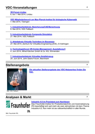 VDC-Veranstaltungen ^
3D-Forum Lindau
6. bis 7. Mai 2014, Lindau
VDC-Mitgliederbesuch am Max-Planck-Institut für biologische Kybernetik
7. Mai 2014, Tübingen
1. Industriearbeitskreis Absicherung/CAE/Berechnung
8. Mai 2014, VDC Fellbach
5. Industriearbeitskreis Composite Simulation
21. Mai 2014, VDC Fellbach
2. Arbeitskreis Virtuelle Techniken im Bauwesen
27. Mai 2014, Zentrum für Virtuelles Engineering (ZVE), S-Vaihingen
2. Technologieforum VR-Center-Management: Ausstattung II
4. Juni 2014, Alfred Kärcher GmbH & Co. KG, Winnenden
7. Industriearbeitskreis Virtuelles Nutzfahrzeug
24. Juni 2014, John Deere Forum, Mannheim
Stellenangebote ^
Bild: VDC Fellbach
Die aktuellen Stellenangebote des VDC-Netzwerkes finden Sie
hier.
Analysen & Markt ^
Bild: Fraunhofer IPA
Industrie 4.0 im Praxistest zum Nachlesen
Das Fraunhofer-Institut für Produktionstechnik und Automatisierung
IPA beschäftigt sich seit mehr als zwei Jahrzehnten mit dem Thema
Industrie 4.0. Nun mehr ist sie volkswirtschaftlich in aller Munde.
 