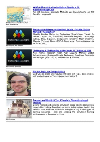 Bild: Fachhochschule Frankfurt am
Main WIND-AREA
WIND-AREA zeigt wirtschaftlichste Standorte für
Kleinwindanlagen auf
Auf 3D-Geodaten gestützte Methode zur Standortsuche an FH
Frankfurt vorgestellt.
Bild: Markets and Markets
Markets and Markets veröffentlicht Studie "Flexible Display
Market by Application"
Flexible Display Market by Application (Smartphone, Tablet, E-
reader, Laptop, TV, Smartcard, Wearable Display), Technology
(OLED, LCD, E-paper), Component (Emissive &Non-emissive),
Material (Polymer, Glass, GRP) & Geography - Forecast & Analysis
to 2013 - 2020.
Bild: markets & markets
3D Mapping & 3D Modeling Market worth $7.7 Billion by 2018
New market research report "3D Mapping Market: Global
Advancements, Business Models, Technology Roadmap, Forecasts
and Analysis (2013 - 2018)" von Markets & Markets.
Bild: inside-it.ch Wer hat Angst vor Google Glass?
Sind Google Glass und Oculus Rift bloss ein Hype, oder werden
sich solche tragbaren Technologien durchsetzen?
Bild: Presagis
Presagis veröffentlicht Top 5 Trends in Simulation-based
Training
Behind realistic and accurate simulation-based training scenarios is
powerful technology. Download our report to learn about the top five
trends - from advances in artificial intelligence (AI) to new types of
training scenarios - that are shaping the simulated training
environments in the years to come.
 