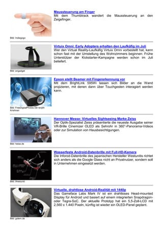 Bild: Indiegogo
Maussteuerung am Finger
Mit dem Thumbtrack wandert die Maussteuerung an den
Zeigefinger.
Bild: engadget
Virtuix Omni: Early Adopters erhalten den Laufkäfig im Juli
Wer den Virtual Reality-Laufkäfig Virtuix Omni vorbestellt hat, kann
schon fast mit der Umstellung des Wohnzimmers beginnen: Frühe
Unterstützer der Kickstarter-Kampagne werden schon im Juli
beliefert.
Bild: FreeDigitalPhotos.net renjith
Krishnan
Epson stellt Beamer mit Fingererkennung vor
Mit dem BrightLink 595Wi lassen sich Bilder an die Wand
projizieren, mit denen dann über Touchgesten interagiert werden
kann.
Bild: heise.de
Hannover Messe: Virtuelles Sightseeing Marke Zeiss
Der Optik-Spezialist Zeiss präsentierte die neueste Ausgabe seiner
VR-Brille Cinemizer OLED als Sehrohr in 360°-Panorama-Videos
oder zur Simulation von Hausbesichtigungen.
Bild: Westuniti
Wasserfeste Android-Datenbrille mit Full-HD-Kamera
Die Inforod-Datenbrille des japanischen Hersteller Westunitis richtet
sich anders als die Google Glass nicht an Privatnutzer, sondern soll
in Unternehmen eingesetzt werden.
Bild: golem.de
Virtuelle, drahtlose Android-Realität mit 1440p
Das Gameface Labs Mark IV ist ein drahtloses Head-mounted
Display für Android und basiert auf einem integrierten Snapdragon-
oder Tegra-SoC. Der aktuelle Prototyp hat ein 5,5-Zoll-LCD mit
2.560 x 1.440 Pixeln, künftig ist wieder ein OLED-Panel geplant.
 