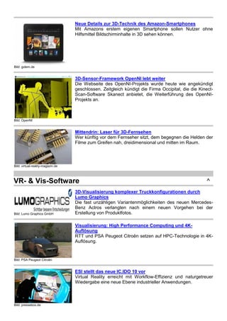 Bild: golem.de
Neue Details zur 3D-Technik des Amazon-Smartphones
Mit Amazons erstem eigenen Smartphone sollen Nutzer ohne
Hilfsmittel Bildschirminhalte in 3D sehen können.
Bild: OpenNI
3D-Sensor-Framework OpenNI lebt weiter
Die Webseite des OpenNI-Projekts wurde heute wie angekündigt
geschlossen. Zeitgleich kündigt die Firma Occipital, die die Kinect-
Scan-Software Skanect anbietet, die Weiterführung des OpenNI-
Projekts an.
Bild: virtual-reality-magazin.de
Mittendrin: Laser für 3D-Fernsehen
Wer künftig vor dem Fernseher sitzt, dem begegnen die Helden der
Filme zum Greifen nah, dreidimensional und mitten im Raum.
VR- & Vis-Software ^
Bild: Lumo Graphics GmbH
3D-Visualisierung komplexer Truckkonfigurationen durch
Lumo Graphics
Die fast unzähligen Variantenmöglichkeiten des neuen Mercedes-
Benz Actros verlangten nach einem neuen Vorgehen bei der
Erstellung von Produktfotos.
Bild: PSA Peugeot Citroën
Visualisierung: High Performance Computing und 4K-
Auflösung
RTT und PSA Peugeot Citroën setzen auf HPC-Technologie in 4K-
Auflösung.
Bild: pressebox.de
ESI stellt das neue IC.IDO 10 vor
Virtual Reality erreicht mit Workflow-Effizienz und naturgetreuer
Wiedergabe eine neue Ebene industrieller Anwendungen.
 