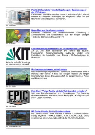 Bild: Immersight
PaletteCAD zeigt die virtuelle Begehung der Badplanung auf
der IFH/Intherm
Fachplanern von Bädern wird es dadurch erstmals möglich, die mit
PaletteCAD erstellten Planungen per Knopfdruck direkt mit der
Raumbrille virtuell begehbar zu machen.
Bild: Studio 100
Biene Maja aus dem Supercomputer
Filmstudio kooperiert mit wissenschaftlicher Einrichtung -
Animationsfilme und Spezialeffekte aus der Region Stuttgart
Titelthema des Standortmagazins 179.
Bild: Karlsruher Institut für Technologie
Lehrerfortbildung Einsatz von 3D-Technologien im Unterricht
Am 27. Juni 2014 organisieren drei Partner des deutsch-
französischen Forschungsprojekts EVEIL-3D wieder eine
Fortbildung für Lehrkräfte zum Thema „ 3D-Technologien im
Unterricht.
Bild: Dirk Mahler
Hochspannungstrassen virtuell planen
Geo-Anwendung/Energietrechnik: Zahlreiche Stromtrassen sind in
Planung oder bereits in Bau. Die riesigen Masten und langen
Stromleitungen bieten Diskussionsstoff für Bürgerinitiativen, Ämter
und Unternehmen.
Bild: Epic Games
Epic-Chef: "Virtual Reality wird die Welt komplett verändern"
Will man Epic-Games-Chef und Entwicklerguru Tim Sweeney
Glauben schenken, wird sich Virtual Reality (VR) künftig stark auf
unser Leben auswirken.
Bild: bitmanagement.com
BS Content Studio 1.003 - Update available
BS Content Studio - New features in version 1.003Author once -
deploy anywhere - HTML5, WebGL, X3D, X3DOM, X3DB, VRML
on Windows, Mac, Linux, iOS, Android, IE, FF, Chrome, Safari.
 