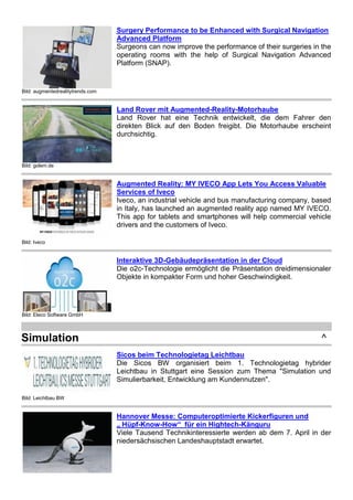 Bild: augmentedrealitytrends.com
Surgery Performance to be Enhanced with Surgical Navigation
Advanced Platform
Surgeons can now improve the performance of their surgeries in the
operating rooms with the help of Surgical Navigation Advanced
Platform (SNAP).
Bild: golem.de
Land Rover mit Augmented-Reality-Motorhaube
Land Rover hat eine Technik entwickelt, die dem Fahrer den
direkten Blick auf den Boden freigibt. Die Motorhaube erscheint
durchsichtig.
Bild: Iveco
Augmented Reality: MY IVECO App Lets You Access Valuable
Services of Iveco
Iveco, an industrial vehicle and bus manufacturing company, based
in Italy, has launched an augmented reality app named MY IVECO.
This app for tablets and smartphones will help commercial vehicle
drivers and the customers of Iveco.
Bild: Eleco Software GmbH
Interaktive 3D-Gebäudepräsentation in der Cloud
Die o2c-Technologie ermöglicht die Präsentation dreidimensionaler
Objekte in kompakter Form und hoher Geschwindigkeit.
Simulation ^
Bild: Leichtbau BW
Sicos beim Technologietag Leichtbau
Die Sicos BW organisiert beim 1. Technologietag hybrider
Leichtbau in Stuttgart eine Session zum Thema "Simulation und
Simulierbarkeit, Entwicklung am Kundennutzen".
Hannover Messe: Computeroptimierte Kickerfiguren und
„ Hüpf-Know-How“ für ein Hightech-Känguru
Viele Tausend Technikinteressierte werden ab dem 7. April in der
niedersächsischen Landeshauptstadt erwartet.
 