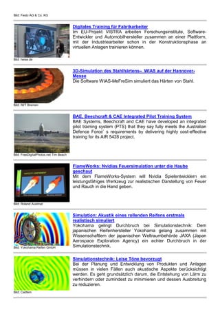 Bild: Festo AG & Co. KG
Bild: heise.de
Digitales Training für Fabrikarbeiter
Im EU-Projekt VISTRA arbeiten Forschungsinstitute, Software-
Entwickler und Automobilhersteller zusammen an einer Plattform,
mit der Industriearbeiter schon in der Konstruktionsphase an
virtuellen Anlagen trainieren können.
Bild: IWT Bremen
3D-Simulation des Stahlhärtens– WIAS auf der Hannover-
Messe
Die Software WIAS-MeFreSim simuliert das Härten von Stahl.
Bild: FreeDigitalPhotos.net Tim Beach
BAE, Beechcraft & CAE Integrated Pilot Training System
BAE Systems, Beechcraft and CAE have developed an integrated
pilot training system (PTS) that they say fully meets the Australian
Defence Force’ s requirements by delivering highly cost-effective
training for its AIR 5428 project.
Bild: Roland Austinat
FlameWorks: Nvidias Feuersimulation unter die Haube
geschaut
Mit dem FlameWorks-System will Nvidia Spielentwicklern ein
leistungsfähiges Werkzeug zur realistischen Darstellung von Feuer
und Rauch in die Hand geben.
Bild: Yokohama Reifen GmbH
Simulation: Akustik eines rollenden Reifens erstmals
realistisch simuliert
Yokohama gelingt Durchbruch bei Simulationstechnik: Dem
japanischen Reifenhersteller Yokohama gelang zusammen mit
Wissenschaftlern der japanischen Weltraumbehörde JAXA (Japan
Aerospace Exploration Agency) ein echter Durchbruch in der
Simulationstechnik.
Bild: Cadfem
Simulationstechnik: Leise Töne bevorzugt
Bei der Planung und Entwicklung von Produkten und Anlagen
müssen in vielen Fällen auch akustische Aspekte berücksichtigt
werden. Es geht grundsätzlich darum, die Entstehung von Lärm zu
verhindern oder zumindest zu minimieren und dessen Ausbreitung
zu reduzieren.
 