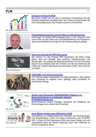 Bild: plm-it-business.de 
Know-how-Schutz für PDF-Dokumente 
Die Version 4.1 des Prostep PDF Generators 3D bietet einige 
kleine, aber laut Anbieter sehr nützliche Verbesserungen und 
Neuerungen. So verfügt das Model-Script-Plug-In für die Converter 
Engine nun zusätzlich über die Funktion, bei der Konvertierung die 
Farbe der Product Manufacturing Information (PMI) nach Wunsch 
zu ändern. 
Bild: OPEN MIND 
CAD/CAM in der Donnerschmiede 
Für Vortrieb sorgen Originalteile von Harley Davidson - alles andere 
wird individuell im eigenen Haus gefertigt, alles Einzelteile im 
individuellen Design. 
Bild: 3ds.com 
Barilla nutzt V6-basierte 3DEXPERIENCE Plattform von 
Dassault Systèmes zur weltweiten digitalen 
Produktkennzeichnung 
Branchenlösung Perfect Package‘ verbessert die Erstellung von 
Druckvorlagen und verkürzt die Vorlaufzeit. 
Bild: prostep.org 
Isuzu Motors fordert mehr Offenheit im PLM 
Isuzu Motors, ein weltweit bekannter Hersteller von Nutzfahrzeugen 
und Dieselmotoren, nimmt mit seiner Unterschrift unter ProSTEP 
iViP’ s Code of PLM Openness (CPO) eine klare Position ein und 
unterstreicht damit die starke Forderung nach mehr Offenheit im 
PLM im asiatischen Raum. 
Bild: plm-it-business.de 
Simulieren für Studenten 
Siemens PLM Software bietet Studenten ab sofort eine kostenfreie 
Lizenz für die Software Tecnomatix Jack an. 
Bild: RTT 
Breit aufstellen hilft 
Ansys kauft SpaceClaim, PTC kauft ThingWorx, Dassault kauft RTT 
und Autodesk baut 3D-Drucker. Unternehmen stellen sich immer 
breiter auf und erweitern ihr Portfolio abseits des ursprünglichen 
Firmenkerns. 
 