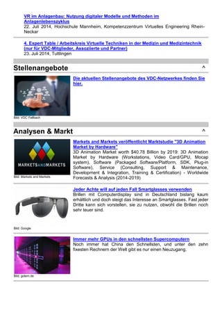 VR im Anlagenbau: Nutzung digitaler Modelle und Methoden im 
Anlagenlebenszyklus 
22. Juli 2014, Hochschule Mannheim, Kompetenzzentrum Virtuelles Engineering Rhein- 
Neckar 
4. Expert Table / Arbeitskreis Virtuelle Techniken in der Medizin und Medizintechnik 
(nur für VDC-Mitglieder, Assoziierte und Partner) 
23. Juli 2014, Tuttlingen 
Stellenangebote ^ 
Bild: VDC Fellbach 
Die aktuellen Stellenangebote des VDC-Netzwerkes finden Sie 
hier. 
Analysen & Markt ^ 
Bild: Markets and Markets 
Markets and Markets veröffentlicht Marktstudie "3D Animation 
Market by Hardware" 
3D Animation Market worth $40.78 Billion by 2019: 3D Animation 
Market by Hardware (Workstations, Video Card/GPU, Mocap 
system), Software (Packaged Software/Platform, SDK, Plug-in 
Software), Service (Consulting, Support & Maintenance, 
Development & Integration, Training & Certification) - Worldwide 
Forecasts & Analysis (2014-2019) 
Bild: Google 
Jeder Achte will auf jeden Fall Smartglasses verwenden 
Brillen mit Computerdisplay sind in Deutschland bislang kaum 
erhältlich und doch steigt das Interesse an Smartglasses. Fast jeder 
Dritte kann sich vorstellen, sie zu nutzen, obwohl die Brillen noch 
sehr teuer sind. 
Bild: golem.de 
Immer mehr GPUs in den schnellsten Supercomputern 
Noch immer hat China den Schnellsten, und unter den zehn 
fixesten Rechnern der Welt gibt es nur einen Neuzugang. 
 
