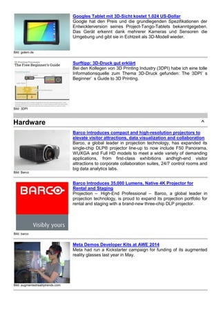 Bild: golem.de 
Googles Tablet mit 3D-Sicht kostet 1.024 US-Dollar 
Google hat den Preis und die grundlegenden Spezifikationen der 
Entwicklerversion seines Project-Tango-Tablets bekanntgegeben. 
Das Gerät erkennt dank mehrerer Kameras und Sensoren die 
Umgebung und gibt sie in Echtzeit als 3D-Modell wieder. 
Bild: 3DPI 
Surftipp: 3D-Druck gut erklärt 
Bei den Kollegen von 3D Printing Industry (3DPI) habe ich eine tolle 
Informationsquelle zum Thema 3D-Druck gefunden: The 3DPI’ s 
Beginner’ s Guide to 3D Printing. 
Hardware ^ 
Bild: Barco 
Barco introduces compact and high-resolution projectors to 
elevate visitor attractions, data visualization and collaboration 
Barco, a global leader in projection technology, has expanded its 
single-chip DLP® projector line-up to now include F50 Panorama, 
WUXGA and Full HD models to meet a wide variety of demanding 
applications, from first-class exhibitions andhigh-end visitor 
attractions to corporate collaboration suites, 24/7 control rooms and 
big data analytics labs. 
Bild: barco 
Barco Introduces 35,000 Lumens, Native 4K Projector for 
Rental and Staging 
Projection – High-End Professional – Barco, a global leader in 
projection technology, is proud to expand its projection portfolio for 
rental and staging with a brand-new three-chip DLP projector. 
Bild: augmentedrealitytrends.com 
Meta Demos Developer Kits at AWE 2014 
Meta had run a Kickstarter campaign for funding of its augmented 
reality glasses last year in May. 
 