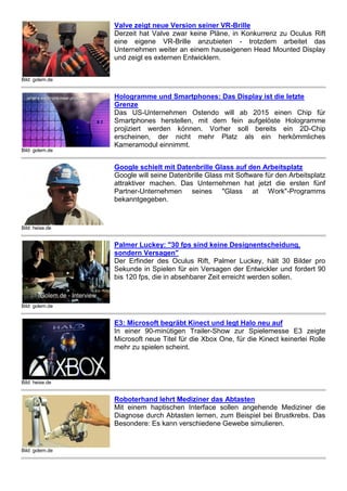 Bild: golem.de 
Valve zeigt neue Version seiner VR-Brille 
Derzeit hat Valve zwar keine Pläne, in Konkurrenz zu Oculus Rift 
eine eigene VR-Brille anzubieten - trotzdem arbeitet das 
Unternehmen weiter an einem hauseigenen Head Mounted Display 
und zeigt es externen Entwicklern. 
Bild: golem.de 
Hologramme und Smartphones: Das Display ist die letzte 
Grenze 
Das US-Unternehmen Ostendo will ab 2015 einen Chip für 
Smartphones herstellen, mit dem fein aufgelöste Hologramme 
projiziert werden können. Vorher soll bereits ein 2D-Chip 
erscheinen, der nicht mehr Platz als ein herkömmliches 
Kameramodul einnimmt. 
Bild: heise.de 
Google schielt mit Datenbrille Glass auf den Arbeitsplatz 
Google will seine Datenbrille Glass mit Software für den 
Arbeitsplatz attraktiver machen. Das Unternehmen hat jetzt die 
ersten fünf Partner-Unternehmen seines "Glass at Work"- 
Programms bekanntgegeben. 
Bild: golem.de 
Palmer Luckey: "30 fps sind keine Designentscheidung, 
sondern Versagen" 
Der Erfinder des Oculus Rift, Palmer Luckey, hält 30 Bilder pro 
Sekunde in Spielen für ein Versagen der Entwickler und fordert 90 
bis 120 fps, die in absehbarer Zeit erreicht werden sollen. 
Bild: heise.de 
E3: Microsoft begräbt Kinect und legt Halo neu auf 
In einer 90-minütigen Trailer-Show zur Spielemesse E3 zeigte 
Microsoft neue Titel für die Xbox One, für die Kinect keinerlei Rolle 
mehr zu spielen scheint. 
Bild: golem.de 
Roboterhand lehrt Mediziner das Abtasten 
Mit einem haptischen Interface sollen angehende Mediziner die 
Diagnose durch Abtasten lernen, zum Beispiel bei Brustkrebs. Das 
Besondere: Es kann verschiedene Gewebe simulieren. 
 