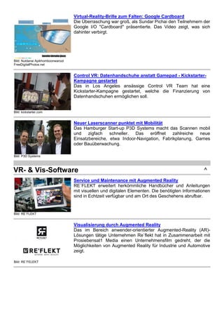 Bild: Nutdanai Apikhomboonwaroot 
FreeDigitalPhotos.net 
Virtual-Reality-Brille zum Falten: Google Cardboard 
Die Überraschung war groß, als Sundar Pichai den Teilnehmern der 
Google I/O "Cardboard" präsentierte. Das Video zeigt, was sich 
dahinter verbirgt. 
Bild: kickstarter.com 
Control VR: Datenhandschuhe anstatt Gamepad - Kickstarter- 
Kampagne gestartet 
Das in Los Angeles ansässige Control VR Team hat eine 
Kickstarter-Kampagne gestartet, welche die Finanzierung von 
Datenhandschuhen ermöglichen soll. 
Bild: P3D Systems 
Neuer Laserscanner punktet mit Mobilität 
Das Hamburger Start-up P3D Systems macht das Scannen mobil 
und zigfach schneller. Das eröffnet zahlreiche neue 
Einsatzbereiche, etwa Indoor-Navigation, Fabrikplanung, Games 
oder Bauüberwachung. 
VR- & Vis-Software ^ 
Bild: RE`FLEKT 
Service und Maintenance mit Augmented Reality 
RE`FLEKT erweitert herkömmliche Handbücher und Anleitungen 
mit visuellen und digitalen Elementen. Die benötigten Informationen 
sind in Echtzeit verfügbar und am Ort des Geschehens abrufbar. 
Bild: RE´FELEKT 
Visualisierung durch Augmented Reality 
Das im Bereich anwender-orientierter Augmented-Reality (AR)- 
Lösungen tätige Unternehmen Re`flekt hat in Zusammenarbeit mit 
Prosiebensat1 Media einen Unternehmensfilm gedreht, der die 
Möglichkeiten von Augmented Reality für Industrie und Automotive 
zeigt. 
Bild: ESI Group 
Virtual-Reality-Lösung mit realistischer Lichtdarstellung 
Die Virtual Reality-Anwendung IC.IDO steht nach Angaben von 
Hersteller ESI Group seit kurzem in Version 10 zur Verfügung. 
 