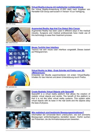Bild: www.focus.de 
Augmented Reality App that Can Detect Skin Cancer 
Augmented Reality has been used in different ways in the medical 
industry. Surgeons and medical professionals have made use of 
this technology to ease their treatment process. 
Bild: TechViz 
Neues TechViz User Interface 
TechViz hat sein neues User Interface vorgestellt. Dieses basiert 
auf Piktogrammen. 
Bild: gamestar.de 
Virtual Reality im Web - Erste Schritte mit Firefox zum 3D- 
»Metaversum« 
Entwickler bei Mozilla experimentieren mit ersten Virtual-Reality- 
Inhalten für das Internet und deren Unterstützung durch Firefox. 
Bild: augmentedrealitytrends.com 
Create Realistic Virtual Objects with SpaceAR 
SpaceAR is a virtual reality platform that allows the creation of 
realistic virtual objects and worlds. The benefit of this platform is 
that it is not like other virtual reality systems. This system adds 
virtual objects with its base in the real world and the objects obey 
the laws of physics. 
Bild: Pixomar FreeDigitalPhotos.net 
Wie realistisch sind bestimmte Bewegungsanimationen? 
Informatiker der Universität Bonn untersuchen, wie sich animierte 
Bewegungen wirklichkeitsgetreu darstellen lassen. Hierfür suchen 
sie Probanden, die die Animationssequenzen bewerten. 
Bild: FreeDigitalPhotos.net foto76 
Studienteilnehmer gesucht 
Für eine Studie sucht die Uni Mainz Probanden (Alter 25 bis 35) mit 
Spinnenangst. Ziel sei, eine Methode zur Verringerung 
übersteigerter Ängste besser zu verstehen: die Exposition in 
virtueller Realität (VR), also am Computer. 
 