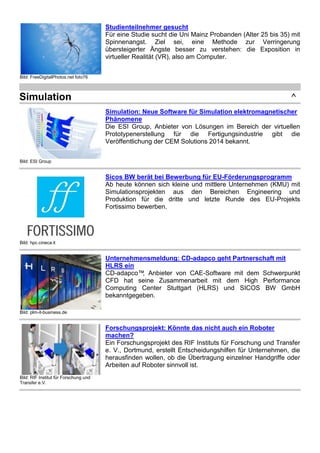 Simulation ^ 
Bild: ESI Group 
Simulation: Neue Software für Simulation elektromagnetischer 
Phänomene 
Die ESI Group, Anbieter von Lösungen im Bereich der virtuellen 
Prototypenerstellung für die Fertigungsindustrie gibt die 
Veröffentlichung der CEM Solutions 2014 bekannt. 
Bild: hpc.cineca.it 
Sicos BW berät bei Bewerbung für EU-Förderungsprogramm 
Ab heute können sich kleine und mittlere Unternehmen (KMU) mit 
Simulationsprojekten aus den Bereichen Engineering und 
Produktion für die dritte und letzte Runde des EU-Projekts 
Fortissimo bewerben. 
Bild: plm-it-business.de 
Unternehmensmeldung: CD-adapco geht Partnerschaft mit 
HLRS ein 
CD-adapco™, Anbieter von CAE-Software mit dem Schwerpunkt 
CFD hat seine Zusammenarbeit mit dem High Performance 
Computing Center Stuttgart (HLRS) und SICOS BW GmbH 
bekanntgegeben. 
Bild: RIF Institut für Forschung und 
Transfer e.V. 
Forschungsprojekt: Könnte das nicht auch ein Roboter 
machen? 
Ein Forschungsprojekt des RIF Instituts für Forschung und Transfer 
e. V., Dortmund, erstellt Entscheidungshilfen für Unternehmen, die 
herausfinden wollen, ob die Übertragung einzelner Handgriffe oder 
Arbeiten auf Roboter sinnvoll ist. 
Bild: CloudSME Projekt 
Produkt- und Anlagensimulation per Mausklick online 
durchführen 
Simulationssoftware kann die Wirtschaftlichkeit von Unternehmen 
verbessern, weil sie durch verkürzte Produktentwicklungszeiten zu 
erheblichen Kosteneinsparungen führt. 
 