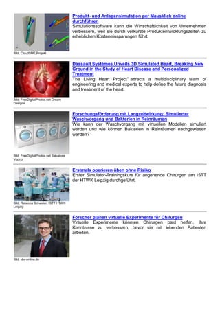 Bild: FreeDigitalPhotos.net Dream 
Designs 
Dassault Systèmes Unveils 3D Simulated Heart, Breaking New 
Ground in the Study of Heart Disease and Personalized 
Treatment 
The Living Heart Project” attracts a multidisciplinary team of 
engineering and medical experts to help define the future diagnosis 
and treatment of the heart. 
Bild: FreeDigitalPhotos.net Salvatore 
Vuono 
Forschungsförderung mit Langzeitwirkung: Simulierter 
Waschvorgang und Bakterien in Reinräumen 
Wie kann der Waschvorgang mit virtuellen Modellen simuliert 
werden und wie können Bakterien in Reinräumen nachgewiesen 
werden? 
Bild: Rebecca Schweier, ISTT HTWK 
Leipzig 
Erstmals operieren üben ohne Risiko 
Erster Simulator-Trainingskurs für angehende Chirurgen am ISTT 
der HTWK Leipzig durchgeführt. 
Bild: idw-online.de 
Forscher planen virtuelle Experimente für Chirurgen 
Virtuelle Experimente könnten Chirurgen bald helfen, Ihre 
Kenntnisse zu verbessern, bevor sie mit lebenden Patienten 
arbeiten. 
PLM ^ 
Bild: digitalart FreeDigitalPhotos.net 
Industrie 4.0 braucht PLM 
Bei einem Treffen am 19. Mai im bayrischen Hechenberg hat der 
Anbieter-Arbeitskreis "SendlerCircle" vier Thesen verabschiedet, 
die eine Voraussetzung für das Projekt Industrie 4.0 benennen. 
Bild: Atos 
Produktdatenaustausch auf dem Weg zur Harmonisierung 
Hoffnungen für weitere Effizienzsteigerungen in der Industrie ruhen 
immer öfter auf den Daten aus Produktentwicklung und Produktion. 
Jetzt sind einheitliche Lösungen für den Datenaustausch gefragt. 
 