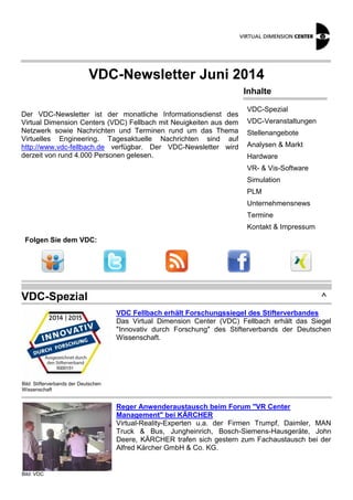 VDC-Newsletter Juni 2014 
Der VDC-Newsletter ist der monatliche Informationsdienst des 
Virtual Dimension Centers (VDC) Fellbach mit Neuigkeiten aus dem 
Netzwerk sowie Nachrichten und Terminen rund um das Thema 
Virtuelles Engineering. Tagesaktuelle Nachrichten sind auf 
http://www.vdc-fellbach.de verfügbar. Der VDC-Newsletter wird 
derzeit von rund 4.000 Personen gelesen. 
Inhalte 
VDC-Spezial 
VDC-Veranstaltungen 
Stellenangebote 
Analysen & Markt 
Hardware 
VR- & Vis-Software 
Simulation 
PLM 
Unternehmensnews 
Termine 
Kontakt & Impressum 
Folgen Sie dem VDC: 
VDC-Spezial ^ 
Bild: Stifterverbands der Deutschen 
Wissenschaft 
VDC Fellbach erhält Forschungssiegel des Stifterverbandes 
Das Virtual Dimension Center (VDC) Fellbach erhält das Siegel 
"Innovativ durch Forschung" des Stifterverbands der Deutschen 
Wissenschaft. 
Bild: VDC 
Reger Anwenderaustausch beim Forum "VR Center 
Management" bei KÄRCHER 
Virtual-Reality-Experten u.a. der Firmen Trumpf, Daimler, MAN 
Truck & Bus, Jungheinrich, Bosch-Siemens-Hausgeräte, John 
Deere, KÄRCHER trafen sich gestern zum Fachaustausch bei der 
Alfred Kärcher GmbH & Co. KG. 
 