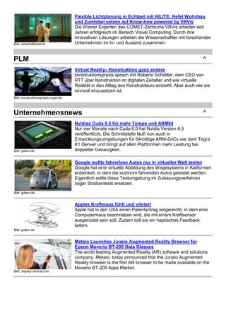 Bild: wirtschaftszeit.at 
Flexible Lichtplanung in Echtzeit mit HILITE: Hefel Wohnbau 
und Zumtobel setzen auf Know-how powered by VRVis 
Die Wiener Experten des COMET-Zentrums VRVis arbeiten seit 
Jahren erfolgreich im Bereich Visual Computing. Durch ihre 
innovativen Lösungen arbeiten die Wissenschaftler mit forschenden 
Unternehmen im In- und Ausland zusammen. 
PLM ^ 
Bild: konstruktionspraxis.vogel.de 
Virtual Reality– Konstruktion ganz anders 
konstruktionspraxis sprach mit Roberto Schettler, dem CEO von 
RTT über Konstruktion im digitalen Zeitalter und wie virtuelle 
Realität in den Alltag des Konstrukteurs einzieht. Aber auch wie sie 
sinnvoll einzusetzen ist. 
Unternehmensnews ^ 
Bild: golem.de 
Nvidias Cuda 6.5 für mehr Tempo und ARM64 
Nur vier Monate nach Cuda 6.0 hat Nvidia Version 6.5 
veröffentlicht. Die Schnittstelle läuft nun auch in 
Entwicklungsumgebungen für 64-bittige ARM-SoCs wie dem Tegra 
K1 Denver und bringt auf allen Plattformen mehr Leistung bei 
doppelter Genauigkeit. 
Bild: golem.de 
Google wollte fahrerlose Autos nur in virtueller Welt testen 
Google hat eine virtuelle Abbildung des Wegesystems in Kalifornien 
entwickelt, in dem die autonom fahrenden Autos getestet werden. 
Eigentlich sollte diese Testumgebung im Zulassungsverfahren 
sogar Straßentests ersetzen. 
Bild: golem.de 
Apples Kraftmaus fühlt und vibriert 
Apple hat in den USA einen Patentantrag eingereicht, in dem eine 
Computermaus beschrieben wird, die mit einem Kraftsensor 
ausgerüstet sein soll. Zudem soll sie ein haptisches Feedback 
liefern. 
Bild: display-central.com 
Metaio Launches Junaio Augmented Reality Browser for 
Epson Moverio BT-200 Data Glasses 
The world leading Augmented Reality (AR) software and solutions 
company, Metaio, today announced that the Junaio Augmented 
Reality browser is the first AR browser to be made available on the 
Moverio BT-200 Apps Market. 
 