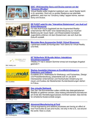 Bild: heise.de 
GDC: VR-Entwickler Sony und Oculus warnen vor der 
"Uncanny VR-alley" 
Virtual Reality sollte möglichst realistisch sein, damit Spieler leicht 
in ihr versinken. Doch ein zu großer Realismus sei ebenfalls 
gefährlich, weil man ins "Uncanny Valley" tappen könne, warnen 
Sony und Oculus. 
Bild: re-flekt.com 
RE´FLEKT setzt für das "Interaktive Edutainment" von Audi auf 
Kinect-Steuerung 
Für das Audi-Forum Ingolstadt hat das Augmented-Reality- 
Unternehmen RE’FLEKT eine Gestensteuerung zur intuitiven 
Bedienung der neuen Spiel- und Wissensstation konzipiert. 
Jugendliche erfahren mit dem Edutainment, wie sich Audi die 
Zukunft vorstellt. 
Bild: Lightshape 
Mercedes Benz Accessories GmbH: Virtual Showroom 
Lightshape erstellt 3D-Konfigurator Tech Demo für Virtual Reality 
und Web. 
Bild: tridelity.com 
42" Brillenfreie 3D Bundle Aktion: Interaktives 
Visualisierungspaket 
TRIDELITY hat in diesem Sommer erneut ein knackiges Angebot 
gestrickt !! 
Bild: EuroMold 
Starkes Aussteller-Interesse an EuroMold-Infotagen in 
Paderborn und Fellbach 
EuroMold 2014, Weltmesse für Werkzeug- und Formenbau, Design 
und Produktentwicklung, präsentierte sich im Juli 2014 
interessierten Unternehmen und Hochschulen Anbahnung von 
neuen und Ausbau der Bestehenden Kundenbeziehungen stehen 
im Fokus. 
Bild: Dillinger Hütte 
Das virtuelle Stahlwerk 
Das Ziel: Die Konverteröfen sollen mithilfe des datengetriebenen 
Modells so gefahren werden, dass bislang erforderliche Korrekturen 
am Ende des Herstellungsprozesses minimiert werden. Das könnte 
für erhebliche Kostenvorteile sorgen. 
Bild: Autofiedguide 
Advanced Manufacturing at Ford 
Virtual engineering and additive processes are having an effect at 
how Ford builds its cars and trucks, not only in the U.S., but around 
the world. Here´s a look. 
 