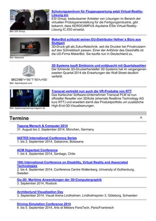 Bild: ESI Group 
Schulungszentrum für Flugzeugwartung setzt Virtual-Reality- 
Lösung ein 
ESI Group, bedeutsamer Anbieter von Lösungen im Bereich der 
virtuellen Prototypenerstellung für die Fertigungsindustrie, gibt 
bekannt, dass AEROCAMPUS Aquitaine ESIs Virtual Reality- 
Lösung IC.IDO einsetzt. 
Bild: Makerbot 
MakerBot schluckt seinen EU-Distributor Hafner`s Büro aus 
Stuttgart 
3D-Druck gilt als Zukunftstechnik, seit die Drucker bei Privatnutzern 
auf den Schreibtisch passen. Einer der Anführer des Geschäfts ist 
die US-Firma MakerBot. Sie kaufte nun in Deutschland zu. 
Bild: 3dprinterpick.com 
3D Systems kauft Simbionix und enttäuscht mit Quartalszahlen 
Der führende 3D-Druckerhersteller 3D Systems hat im vergangenen 
zweiten Quartal 2014 die Erwartungen der Wall Street deutlich 
verfehlt. 
Bild: digital-engineering-magazin.de 
Transcat vertreibt nun auch die VR-Produkte von RTT 
Das Karlsruher Software-Unternehmen Transcat PLM ist nun 
offizieller Reseller von 3DXcite (ehemals Realtime Technology AG 
kurz RTT) und erweitert damit das Produktportfolio um zusätzliche 
High-End-3D-Visualisierungen. 
Termine ^ 
Tagung Mensch & Computer 2014 
31. August bis 3. September 2014, München, Germany 
IASTED International Conference Series 
1. bis 3. September 2014, Gabarone, Botswana 
ACM Hypertext Conference 
1. bis 4. September 2014, Santiago, Chile 
10th International Conference on Disability, Virtual Reality and Associated 
Technologies 
2. bis 4. September 2014, Conference Centre Wallenberg, University of Gothenburg, 
Sweden 
Go-3D: Maritime Anwendungen der 3D-Computergraphik 
3. September 2014, Rostock 
Architectural Visualization Day 
3. September 2014, Visual Arena Lindholmen, Lindholmspiren 3, Göteborg, Schweden 
Driving Simulation Conference 2014 
4. bis 5. September 2014, Arts et Métiers ParisTech, Paris/Frankreich 
 