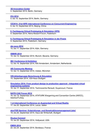 3D Innovation Center 
4. September 2014, Berlin, Germany 
IFA 2014 
5. bis 10. September 2014, Berlin, Germany 
CE2014: 21st ISPE International Conference on Concurrent Engineering 
8. bis 10. September 2014, Beijing, China 
8. Fachtagung Virtual Prototyping & Simulation (VPS) 
9. September 2014, Heinz-Nixdorf-Forum, Paderborn 
8. Fachtagung Virtual Prototyping & Simulation in der Praxis 
9. September 2014, Paderborn, Germany 
dm exco 2014 
10. bis 11. September 2014, Köln, Germany 
ISMAR 2014 
10. bis 12. September 2014, Munich, Bavaria, Germany 
IBC Conference & Exhibition 
12. bis 16. September 2014, RAI Amsterdam, Amsterdam, Netherlands 
AR Community Meeting 
12. bis 13. September 2014, metaio, München 
VDI-Arbeitsgruppe Berechnung & Simulation 
15. September 2014, VDI-Haus Stuttgart 
Simulation 2014: From product design to production approval - Integrated virtual 
engineering systems 
16. bis 17. September 2014, Technocentre Renault, Guyancourt, France 
NATO CAX Forum 2014 
16. bis 19. September 2014, ATATURK Wargaming and Convention Centre (AWCC), 
Istanbul/Turkey. 
1 st International Conference on Augmented and Virtual Reality 
17. bis 20. September 2014, Lecce, Italien 
ekmTOP-Seminar: Entwicklungs- und Konstruktionsmanagement (stw) 
18. bis 20. September 2014, Haus der Wirtschaft, Stuttgart 
Oculus Connect 
19. bis 20. September 2014, Hollywood, USA 
EMSS 2014 
22. bis 24. September 2014, Bordeaux, France 
 
