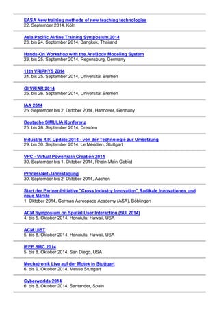 EASA New training methods of new teaching technologies 
22. September 2014, Köln 
Asia Pacific Airline Training Symposium 2014 
23. bis 24. September 2014, Bangkok, Thailand 
Hands-On Workshop with the AnyBody Modeling System 
23. bis 25. September 2014, Regensburg, Germany 
11th VRIPHYS 2014 
24. bis 25. September 2014, Universität Bremen 
GI VR/AR 2014 
25. bis 26. September 2014, Universität Bremen 
IAA 2014 
25. September bis 2. Oktober 2014, Hannover, Germany 
Deutsche SIMULIA Konferenz 
25. bis 26. September 2014, Dresden 
Industrie 4.0: Update 2014 - von der Technologie zur Umsetzung 
29. bis 30. September 2014, Le Méridien, Stuttgart 
VPC - Virtual Powertrain Creation 2014 
30. September bis 1. Oktober 2014, Rhein-Main-Gebiet 
ProcessNet-Jahrestagung 
30. September bis 2. Oktober 2014, Aachen 
Start der Partner-Initiative "Cross Industry Innovation" Radikale Innovationen und 
neue Märkte 
1. Oktober 2014, German Aerospace Academy (ASA), Böblingen 
ACM Symposium on Spatial User Interaction (SUI 2014) 
4. bis 5. Oktober 2014, Honolulu, Hawaii, USA 
ACM UIST 
5. bis 8. Oktober 2014, Honolulu, Hawaii, USA 
IEEE SMC 2014 
5. bis 8. Oktober 2014, San Diego, USA 
Mechatronik Live auf der Motek in Stuttgart 
6. bis 9. Oktober 2014, Messe Stuttgart 
Cyberworlds 2014 
6. bis 8. Oktober 2014, Santander, Spain 
 