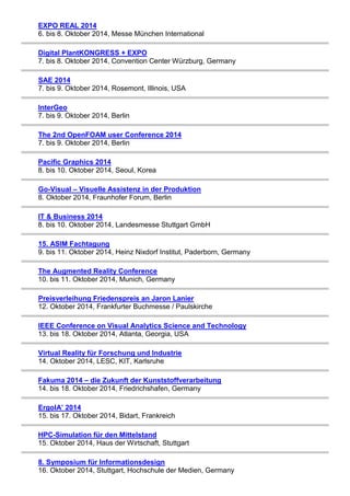 EXPO REAL 2014 
6. bis 8. Oktober 2014, Messe München International 
Digital PlantKONGRESS + EXPO 
7. bis 8. Oktober 2014, Convention Center Würzburg, Germany 
SAE 2014 
7. bis 9. Oktober 2014, Rosemont, Illinois, USA 
InterGeo 
7. bis 9. Oktober 2014, Berlin 
The 2nd OpenFOAM user Conference 2014 
7. bis 9. Oktober 2014, Berlin 
Pacific Graphics 2014 
8. bis 10. Oktober 2014, Seoul, Korea 
Go-Visual – Visuelle Assistenz in der Produktion 
8. Oktober 2014, Fraunhofer Forum, Berlin 
IT & Business 2014 
8. bis 10. Oktober 2014, Landesmesse Stuttgart GmbH 
15. ASIM Fachtagung 
9. bis 11. Oktober 2014, Heinz Nixdorf Institut, Paderborn, Germany 
The Augmented Reality Conference 
10. bis 11. Oktober 2014, Munich, Germany 
Preisverleihung Friedenspreis an Jaron Lanier 
12. Oktober 2014, Frankfurter Buchmesse / Paulskirche 
IEEE Conference on Visual Analytics Science and Technology 
13. bis 18. Oktober 2014, Atlanta, Georgia, USA 
Virtual Reality für Forschung und Industrie 
14. Oktober 2014, LESC, KIT, Karlsruhe 
Fakuma 2014 – die Zukunft der Kunststoffverarbeitung 
14. bis 18. Oktober 2014, Friedrichshafen, Germany 
ErgoIA’ 2014 
15. bis 17. Oktober 2014, Bidart, Frankreich 
HPC-Simulation für den Mittelstand 
15. Oktober 2014, Haus der Wirtschaft, Stuttgart 
8. Symposium für Informationsdesign 
16. Oktober 2014, Stuttgart, Hochschule der Medien, Germany 
 